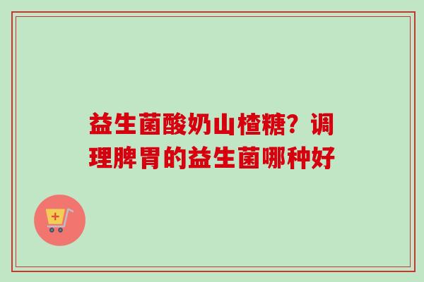 益生菌酸奶山楂糖？调理脾胃的益生菌哪种好
