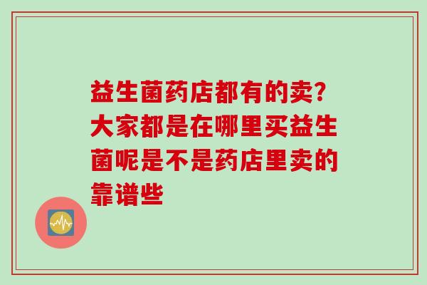 益生菌药店都有的卖?大家都是在哪里买益生菌呢是不是药店里卖的靠谱些 益生菌药店都有的卖?大家都是在哪里买益生菌呢是不是药店里卖的靠谱些