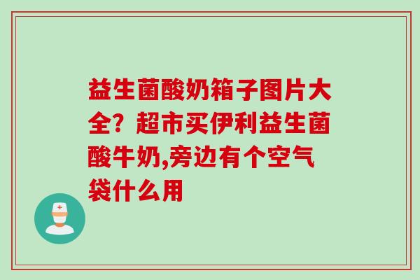益生菌酸奶箱子图片大全?超市买伊利益生菌酸牛奶,旁边有个空气袋什么用 益生菌酸奶箱子图片大全?超市买伊利益生菌酸牛奶,旁边有个空气袋什么用