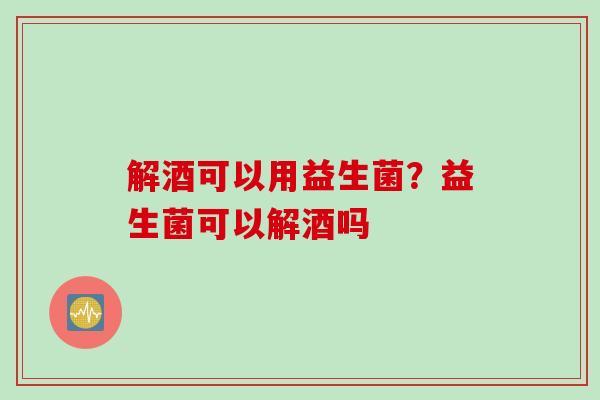 解酒可以用益生菌?益生菌可以解酒吗 解酒可以用益生菌?益生菌可以解酒吗