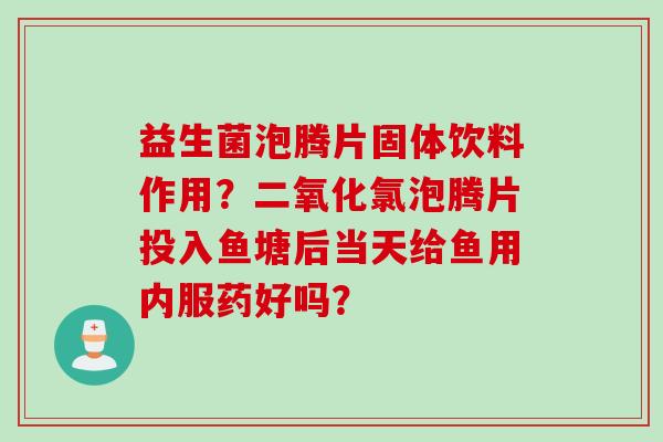 益生菌泡腾片固体饮料作用？二氧化氯泡腾片投入鱼塘后当天给鱼用内服药好吗？