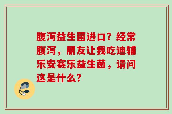 益生菌进口?经常,朋友让我吃迪辅乐安赛乐益生菌,请问这是什么? 益生菌进口?经常,朋友让我吃迪辅乐安赛乐益生菌,请问这是什么?