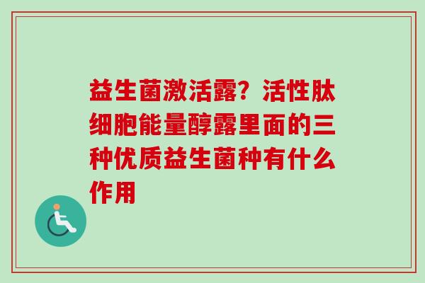 益生菌激活露?活性肽细胞能量醇露里面的三种优质益生菌种有什么作用 益生菌激活露?活性肽细胞能量醇露里面的三种优质益生菌种有什么作用