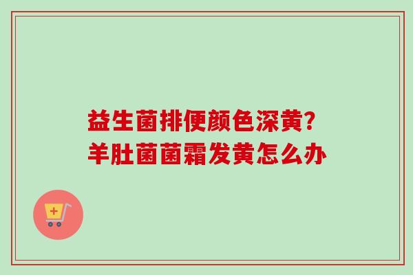 益生菌排便颜色深黄?羊肚菌菌霜发黄怎么办 益生菌排便颜色深黄?羊肚菌菌霜发黄怎么办