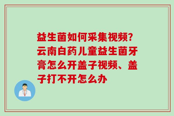 益生菌如何采集视频?云南白药儿童益生菌牙膏怎么开盖子视频、盖子打不开怎么办 益生菌如何采集视频?云南白药儿童益生菌牙膏怎么开盖子视频、盖子打不开怎么办