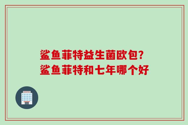 鲨鱼菲特益生菌欧包?鲨鱼菲特和七年哪个好 鲨鱼菲特益生菌欧包?鲨鱼菲特和七年哪个好