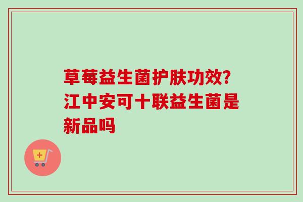 草莓益生菌护肤功效?江中安可十联益生菌是新品吗 草莓益生菌护肤功效?江中安可十联益生菌是新品吗