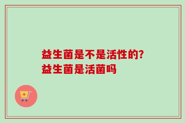 益生菌是不是活性的?益生菌是活菌吗 益生菌是不是活性的?益生菌是活菌吗