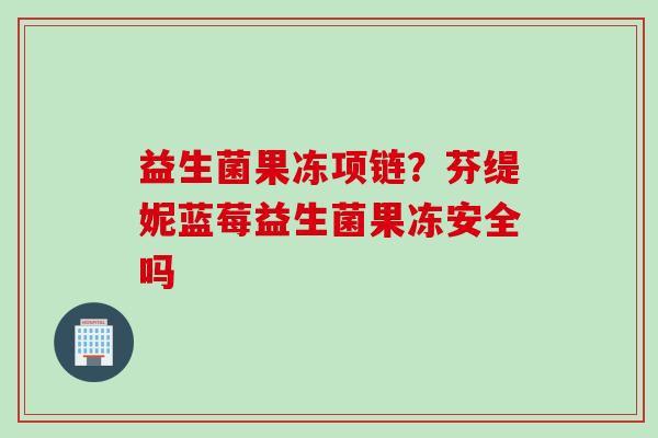 益生菌果冻项链?芬缇妮蓝莓益生菌果冻安全吗 益生菌果冻项链?芬缇妮蓝莓益生菌果冻安全吗