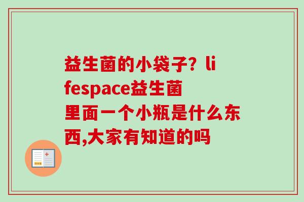 益生菌的小袋子?lifespace益生菌里面一个小瓶是什么东西,大家有知道的吗 益生菌的小袋子?lifespace益生菌里面一个小瓶是什么东西,大家有知道的吗