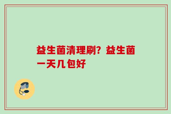 益生菌清理刷?益生菌一天几包好 益生菌清理刷?益生菌一天几包好