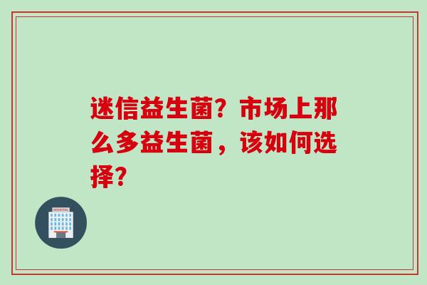 迷信益生菌?市场上那么多益生菌,该如何选择? 迷信益生菌?市场上那么多益生菌,该如何选择?