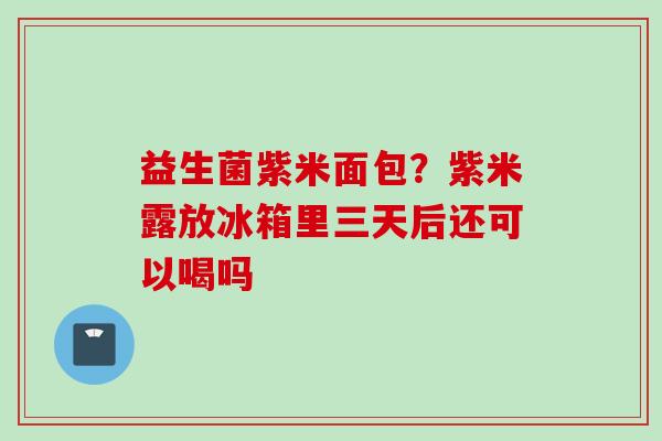 益生菌紫米面包?紫米露放冰箱里三天后还可以喝吗 益生菌紫米面包?紫米露放冰箱里三天后还可以喝吗