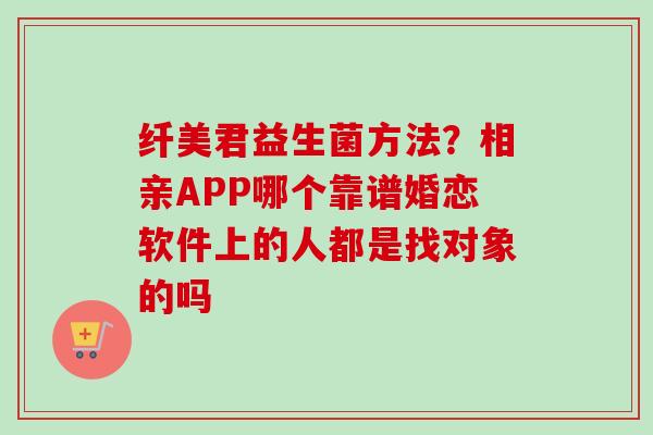 纤美君益生菌方法?相亲APP哪个靠谱婚恋软件上的人都是找对象的吗 纤美君益生菌方法?相亲APP哪个靠谱婚恋软件上的人都是找对象的吗