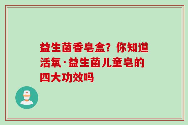益生菌香皂盒?你知道活氧·益生菌儿童皂的四大功效吗 益生菌香皂盒?你知道活氧·益生菌儿童皂的四大功效吗