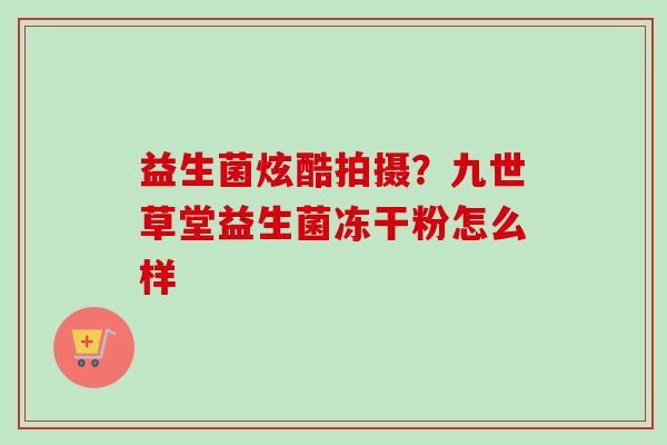 益生菌炫酷拍摄?九世草堂益生菌冻干粉怎么样 益生菌炫酷拍摄?九世草堂益生菌冻干粉怎么样