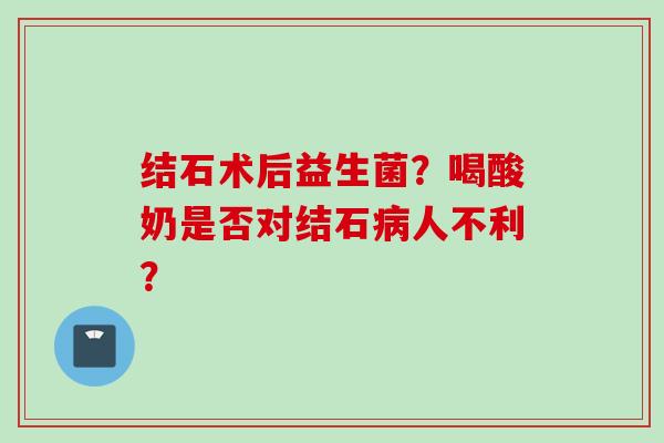 结石术后益生菌?喝酸奶是否对结石人不利? 结石术后益生菌?喝酸奶是否对结石人不利?