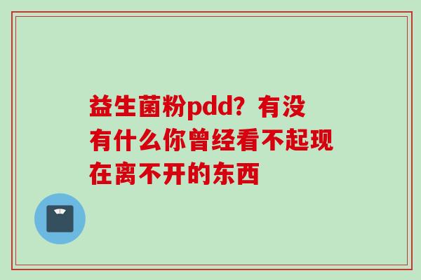 益生菌粉pdd?有没有什么你曾经看不起现在离不开的东西 益生菌粉pdd?有没有什么你曾经看不起现在离不开的东西