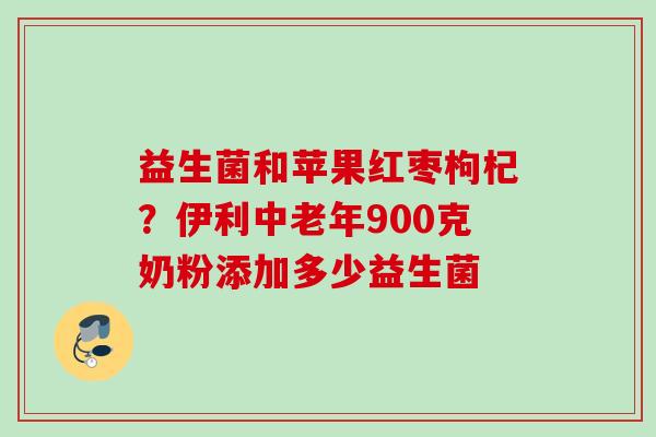 益生菌和苹果红枣枸杞?伊利中老年900克奶粉添加多少益生菌 益生菌和苹果红枣枸杞?伊利中老年900克奶粉添加多少益生菌