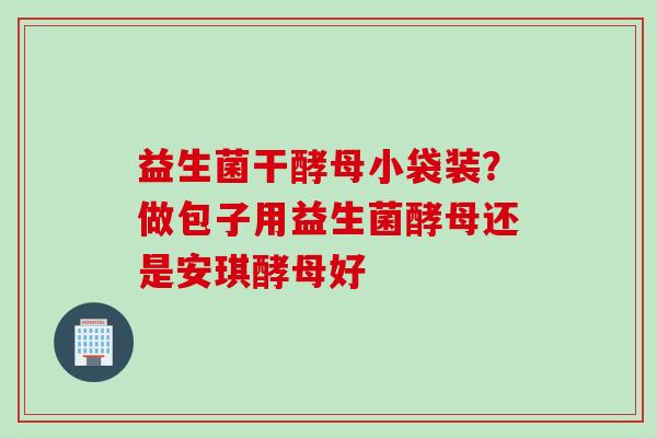 益生菌干酵母小袋装?做包子用益生菌酵母还是安琪酵母好 益生菌干酵母小袋装?做包子用益生菌酵母还是安琪酵母好