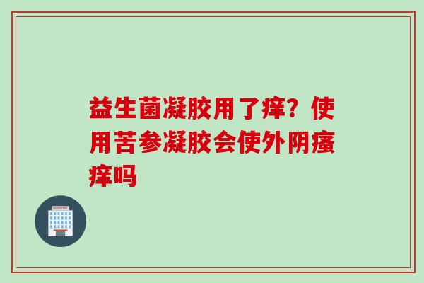 益生菌凝胶用了痒?使用苦参凝胶会使外阴吗 益生菌凝胶用了痒?使用苦参凝胶会使外阴吗