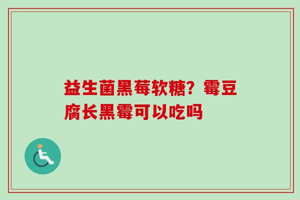 益生菌黑莓软糖?霉豆腐长黑霉可以吃吗 益生菌黑莓软糖?霉豆腐长黑霉可以吃吗