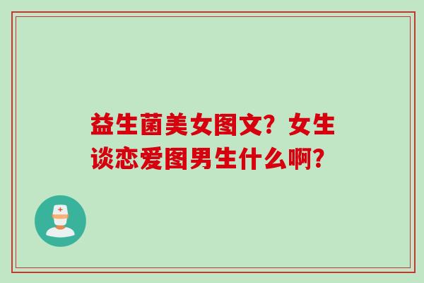 益生菌美女图文?女生谈恋爱图男生什么啊? 益生菌美女图文?女生谈恋爱图男生什么啊?