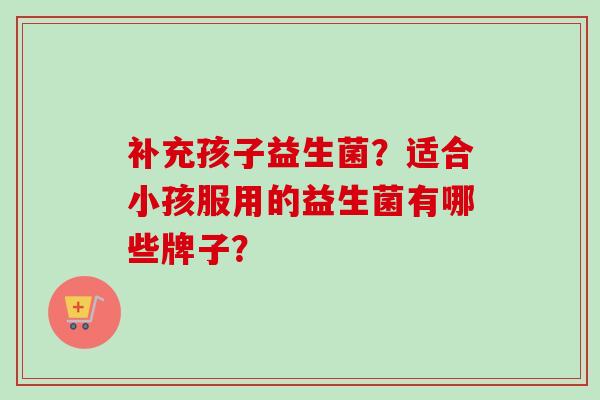 补充孩子益生菌？适合小孩服用的益生菌有哪些牌子？