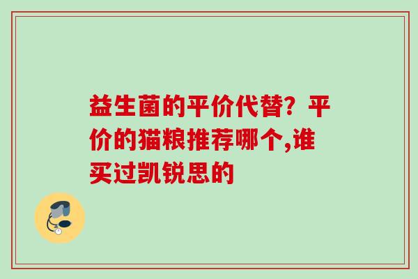 益生菌的平价代替?平价的猫粮推荐哪个,谁买过凯锐思的 益生菌的平价代替?平价的猫粮推荐哪个,谁买过凯锐思的