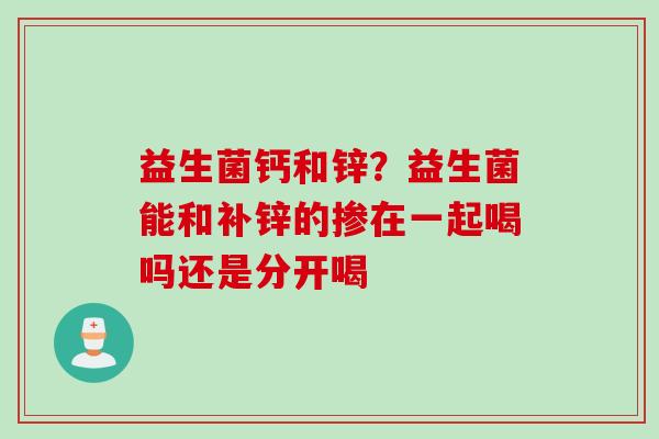 益生菌钙和锌?益生菌能和补锌的掺在一起喝吗还是分开喝 益生菌钙和锌?益生菌能和补锌的掺在一起喝吗还是分开喝