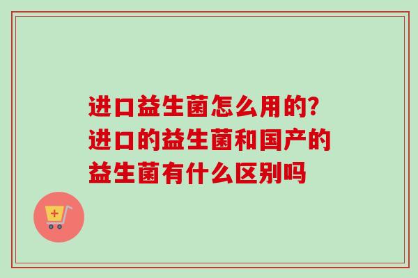 进口益生菌怎么用的？进口的益生菌和国产的益生菌有什么区别吗