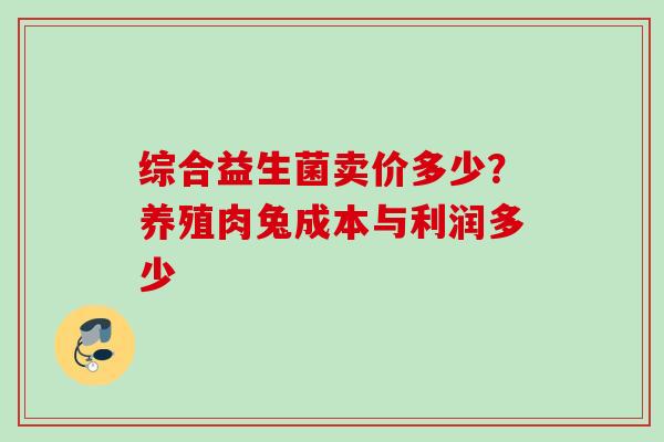综合益生菌卖价多少？养殖肉兔成本与利润多少