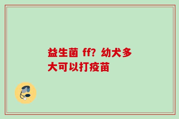 益生菌 ff？幼犬多大可以打疫苗