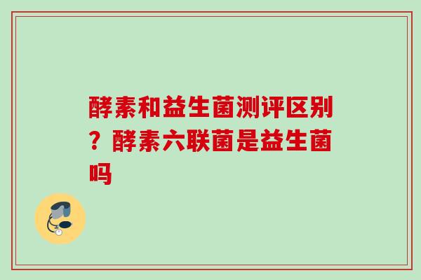 酵素和益生菌测评区别？酵素六联菌是益生菌吗