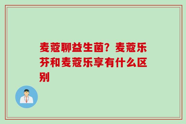 麦蔻聊益生菌？麦蔻乐芬和麦蔻乐享有什么区别