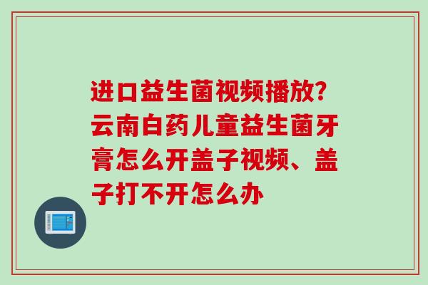 进口益生菌视频播放？云南白药儿童益生菌牙膏怎么开盖子视频、盖子打不开怎么办