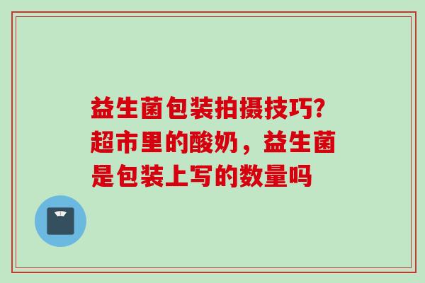 益生菌包装拍摄技巧？超市里的酸奶，益生菌是包装上写的数量吗