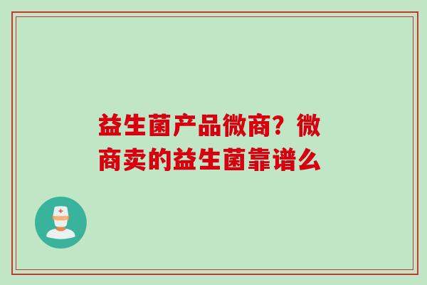 益生菌产品微商?微 商卖的益生菌靠谱么 益生菌产品微商?微 商卖的益生菌靠谱么