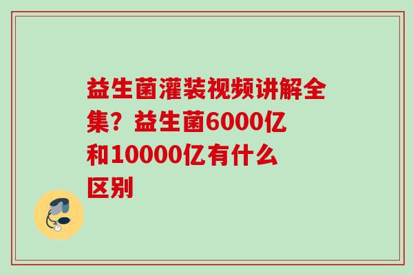 益生菌灌装视频讲解全集？益生菌6000亿和10000亿有什么区别