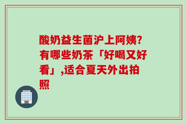 酸奶益生菌沪上阿姨？有哪些奶茶「好喝又好看」,适合夏天外出拍照