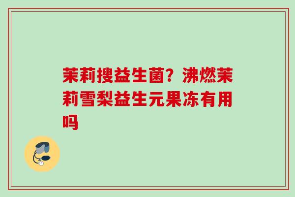 茉莉搜益生菌?沸燃茉莉雪梨益生元果冻有用吗 茉莉搜益生菌?沸燃茉莉雪梨益生元果冻有用吗