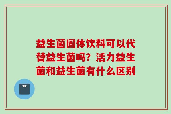 益生菌固体饮料可以代替益生菌吗？活力益生菌和益生菌有什么区别