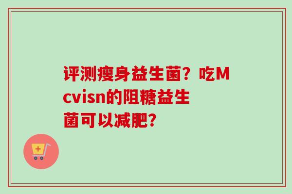 评测瘦身益生菌?吃Mcvisn的阻糖益生菌可以? 评测瘦身益生菌?吃Mcvisn的阻糖益生菌可以?