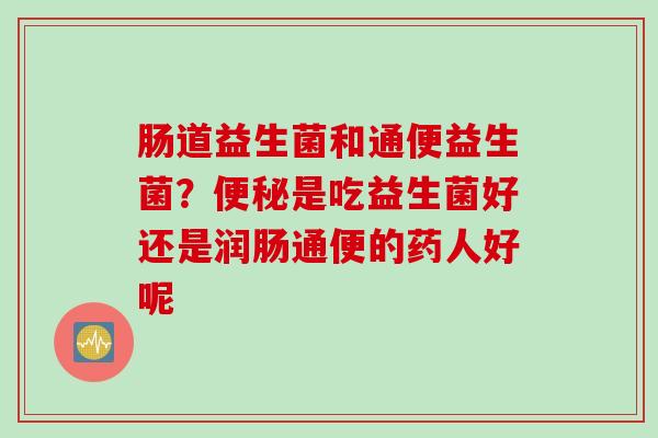 肠道益生菌和通便益生菌？是吃益生菌好还是润肠通便的药人好呢