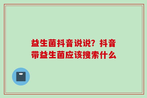 益生菌抖音说说？抖音带益生菌应该搜索什么
