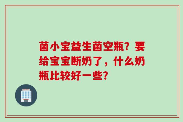 菌小宝益生菌空瓶？要给宝宝断奶了，什么奶瓶比较好一些？