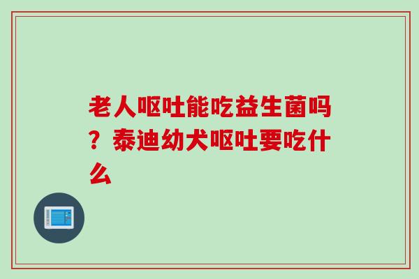 老人能吃益生菌吗?泰迪幼犬要吃什么 老人能吃益生菌吗?泰迪幼犬要吃什么
