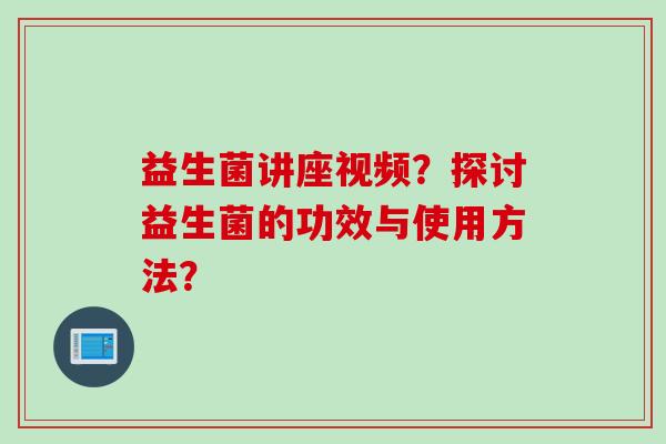 益生菌讲座视频?探讨益生菌的功效与使用方法? 益生菌讲座视频?探讨益生菌的功效与使用方法?