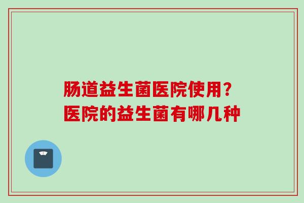 肠道益生菌医院使用?医院的益生菌有哪几种 肠道益生菌医院使用?医院的益生菌有哪几种