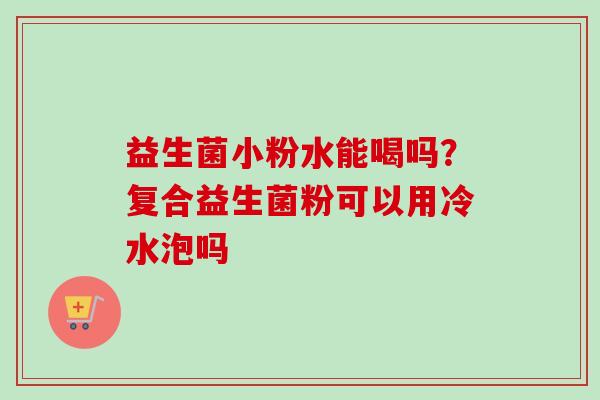 益生菌小粉水能喝吗？复合益生菌粉可以用冷水泡吗